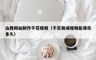 德宏山西网站制作干花相框（干花做成相框能保存多久）